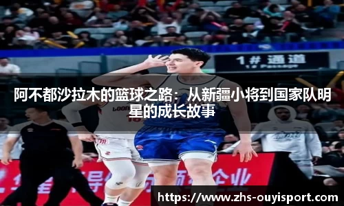 阿不都沙拉木的篮球之路：从新疆小将到国家队明星的成长故事